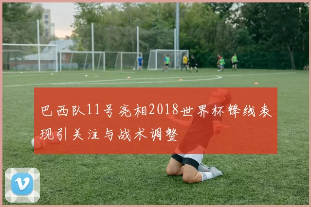 巴西队11号亮相2018世界杯锋线表现引关注与战术调整