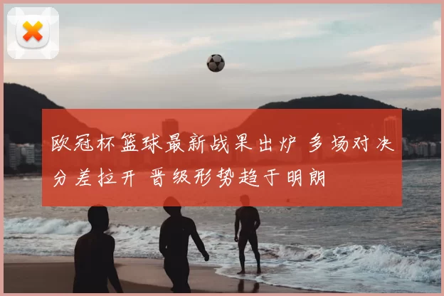 欧冠杯篮球最新战果出炉 多场对决分差拉开 晋级形势趋于明朗