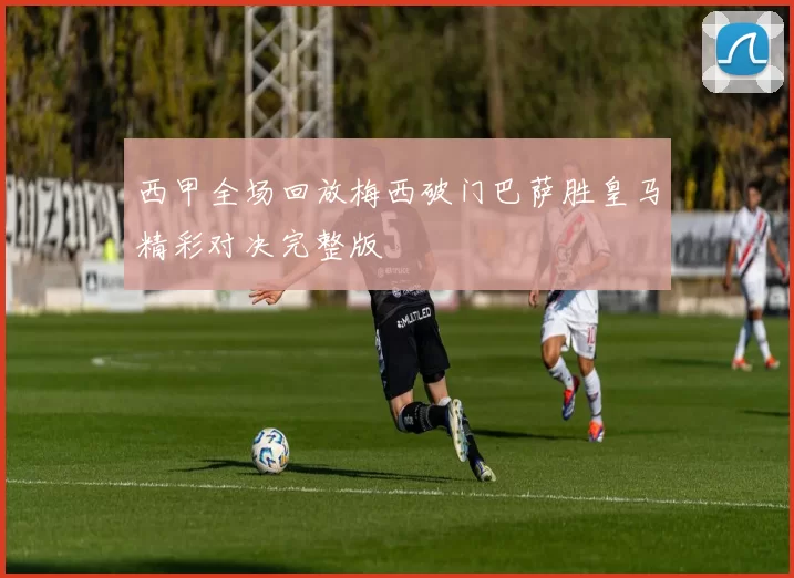 西甲全场回放梅西破门巴萨胜皇马精彩对决完整版