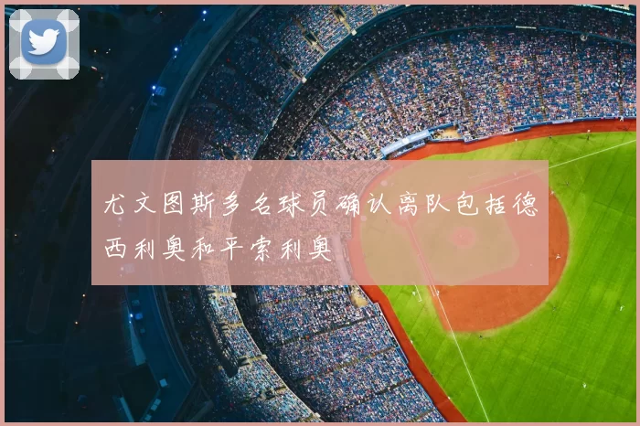尤文图斯多名球员确认离队包括德西利奥和平索利奥