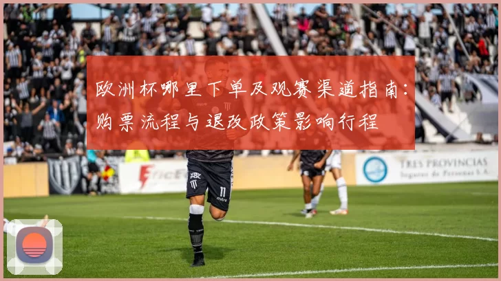 欧洲杯哪里下单及观赛渠道指南：购票流程与退改政策影响行程