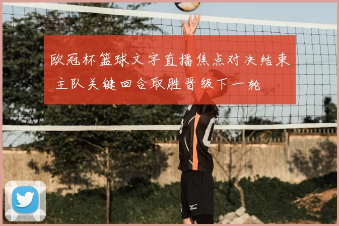 欧冠杯篮球文字直播焦点对决结束 主队关键回合取胜晋级下一轮