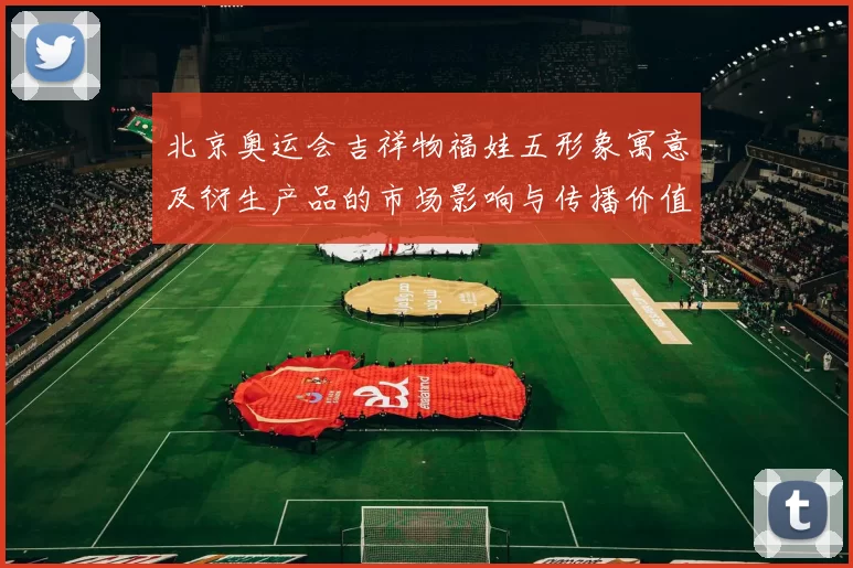 北京奥运会吉祥物福娃五形象寓意及衍生产品的市场影响与传播价值分析