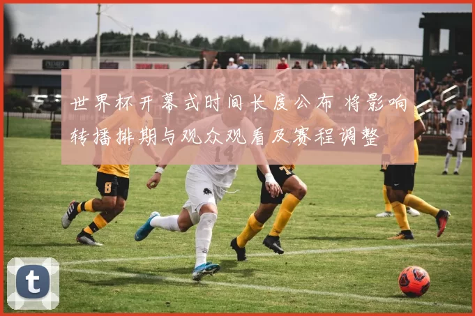世界杯开幕式时间长度公布 将影响转播排期与观众观看及赛程调整