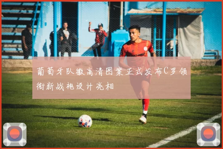 葡萄牙队徽高清图案正式发布C罗领衔新战袍设计亮相