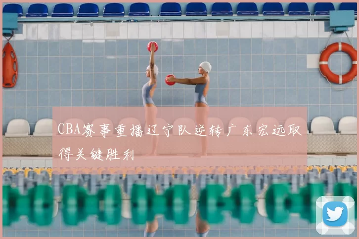 CBA赛事重播辽宁队逆转广东宏远取得关键胜利