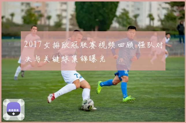 2017女排欧冠联赛视频回顾 强队对决与关键球集锦曝光