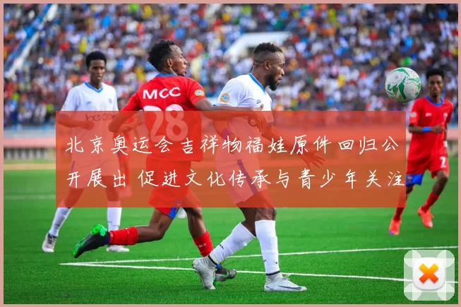 北京奥运会吉祥物福娃原件回归公开展出 促进文化传承与青少年关注