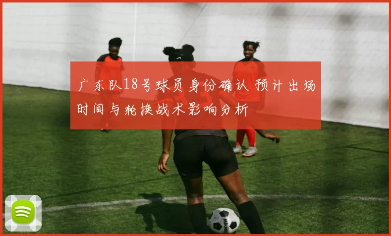 广东队18号球员身份确认 预计出场时间与轮换战术影响分析