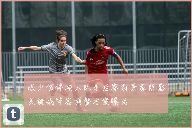 威少伤停湖人队季后赛前景蒙阴影关键战阵容调整方案曝光