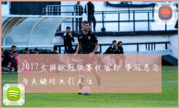 2017女排欧冠联赛收官即 争冠悬念与关键对决引关注