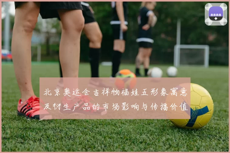 北京奥运会吉祥物福娃五形象寓意及衍生产品的市场影响与传播价值分析