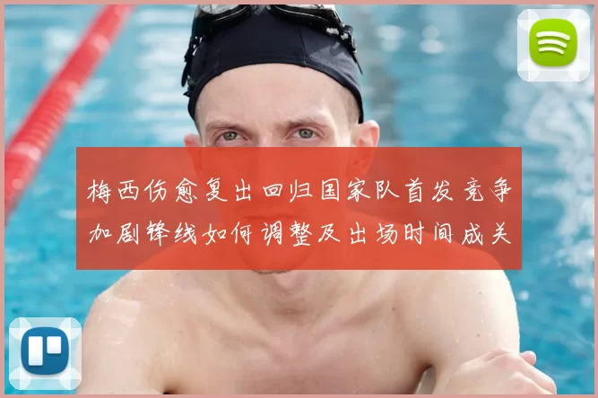 梅西伤愈复出回归国家队首发竞争加剧锋线如何调整及出场时间成关键看点