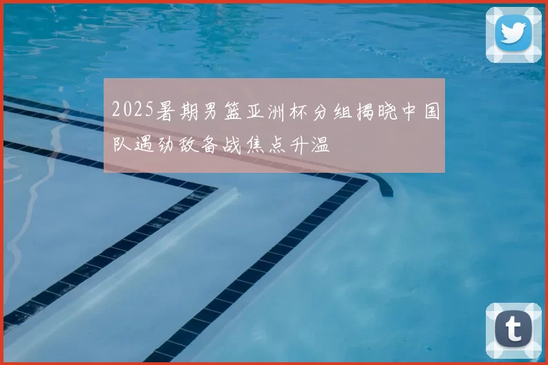 2025暑期男篮亚洲杯分组揭晓中国队遇劲敌备战焦点升温