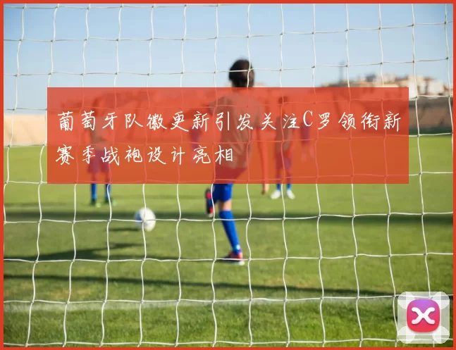 葡萄牙队徽更新引发关注C罗领衔新赛季战袍设计亮相