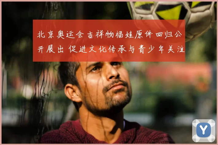 北京奥运会吉祥物福娃原件回归公开展出 促进文化传承与青少年关注
