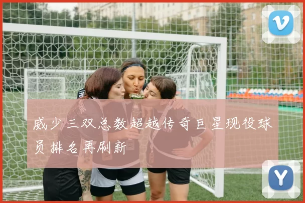 威少三双总数超越传奇巨星现役球员排名再刷新