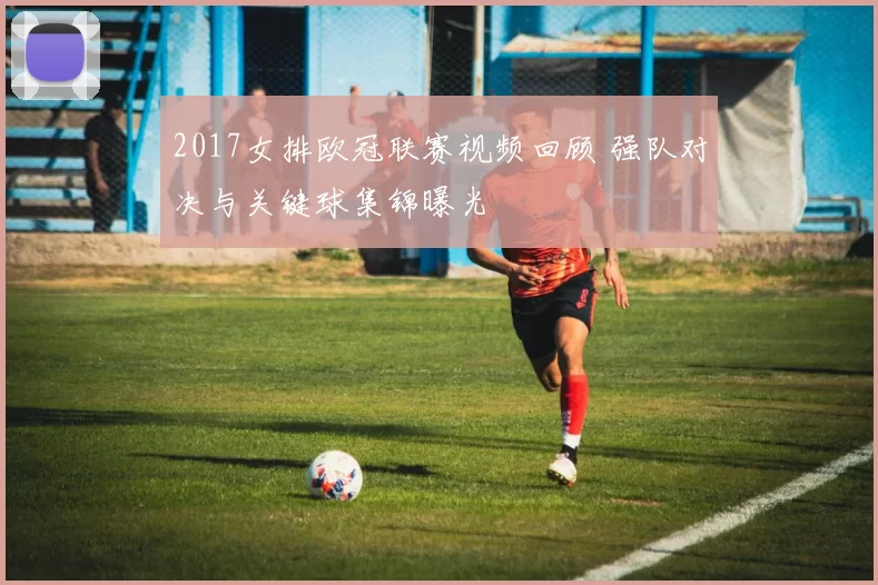 2017女排欧冠联赛视频回顾 强队对决与关键球集锦曝光