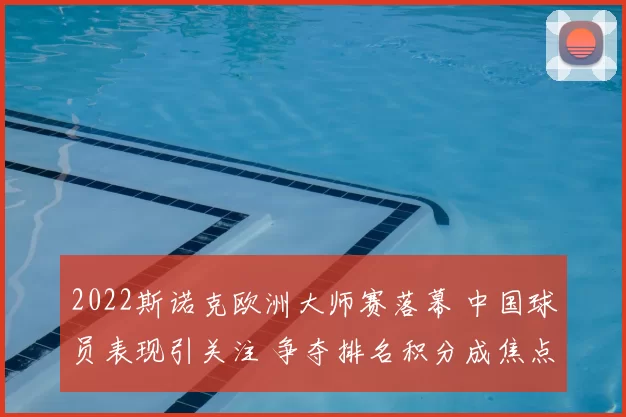 2022斯诺克欧洲大师赛落幕 中国球员表现引关注 争夺排名积分成焦点