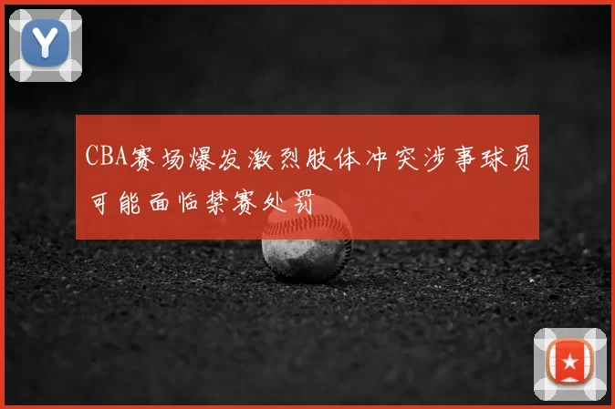 CBA赛场爆发激烈肢体冲突涉事球员可能面临禁赛处罚