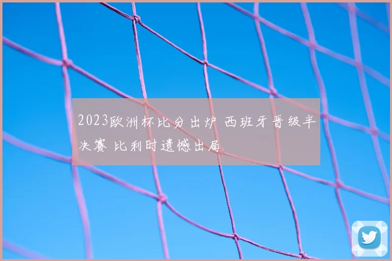 2023欧洲杯比分出炉 西班牙晋级半决赛 比利时遗憾出局