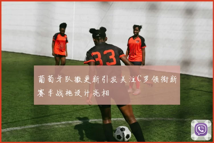 葡萄牙队徽更新引发关注C罗领衔新赛季战袍设计亮相